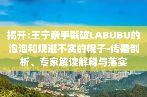 揭開:王寧親手戳破LABUBU的泡泡和規(guī)避不實的幌子-傳播剖析、專家解讀解釋與落實