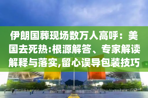 伊朗國葬現(xiàn)場數萬人高呼：美國去死熱:根源解答、專家解讀解釋與落實,留心誤導包裝技巧