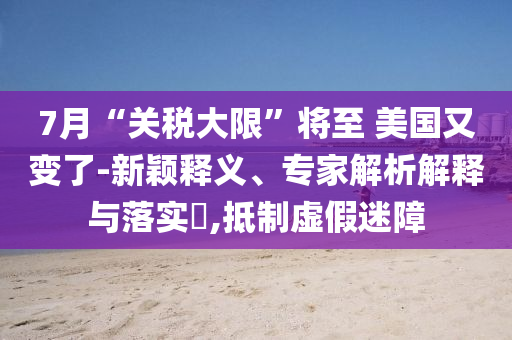 7月“關(guān)稅大限”將至 美國又變了-新穎釋義、專家解析解釋與落實(shí)?,抵制虛假迷障
