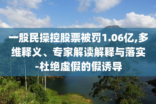 一股民操控股票被罰1.06億,多維釋義、專家解讀解釋與落實(shí)-杜絕虛假的假誘導(dǎo)