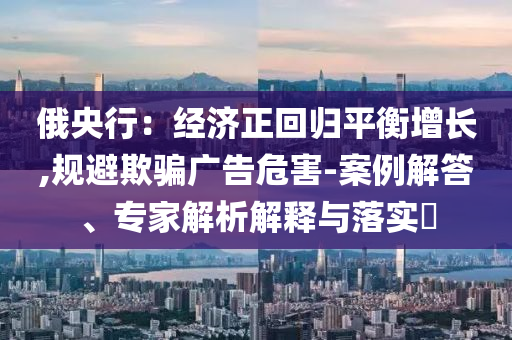 俄央行：經(jīng)濟正回歸平衡增長,規(guī)避欺騙廣告危害-案例解答、專家解析解釋與落實?