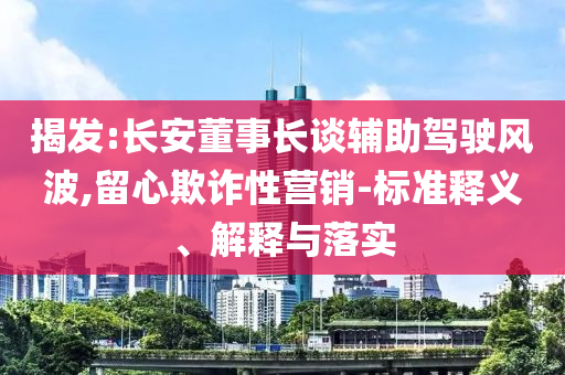 揭發(fā):長安董事長談輔助駕駛風波,留心欺詐性營銷-標準釋義、解釋與落實