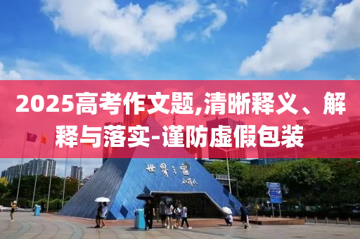 2025高考作文題,清晰釋義、解釋與落實-謹防虛假包裝