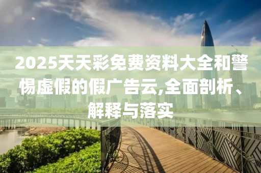 2025天天彩免費(fèi)資料大全和警惕虛假的假?gòu)V告云,全面剖析、解釋與落實(shí)