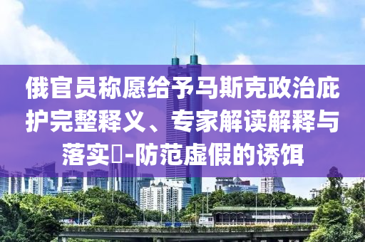 俄官員稱愿給予馬斯克政治庇護(hù)完整釋義、專家解讀解釋與落實(shí)?-防范虛假的誘餌