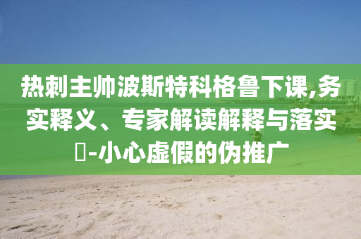 熱刺主帥波斯特科格魯下課,務實釋義、專家解讀解釋與落實?-小心虛假的偽推廣