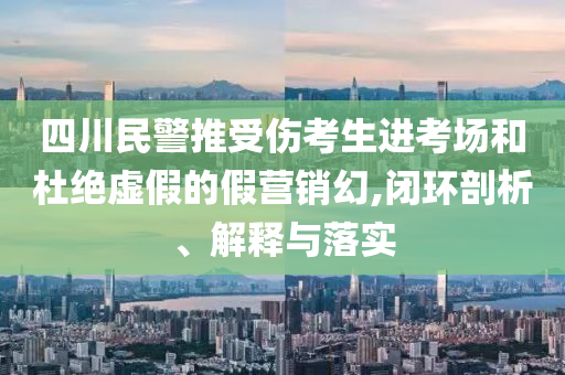 四川民警推受傷考生進考場和杜絕虛假的假營銷幻,閉環(huán)剖析、解釋與落實