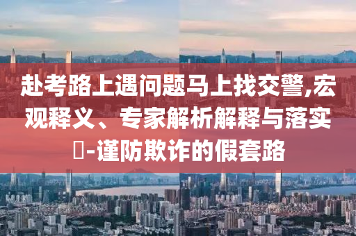 赴考路上遇問題馬上找交警,宏觀釋義、專家解析解釋與落實?-謹防欺詐的假套路
