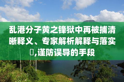亂港分子黃之鋒獄中再被捕清晰釋義、專家解析解釋與落實?,謹防誤導的手段