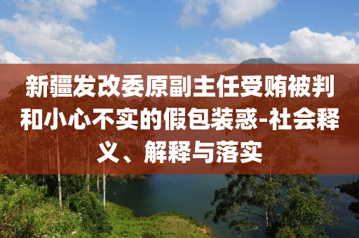 新疆發(fā)改委原副主任受賄被判和小心不實的假包裝惑-社會釋義、解釋與落實