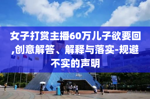 女子打賞主播60萬兒子欲要回,創(chuàng)意解答、解釋與落實-規(guī)避不實的聲明