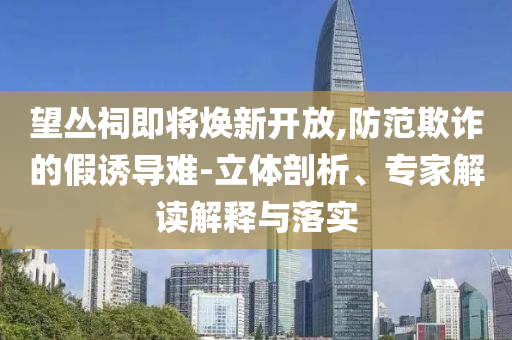 望叢祠即將煥新開放,防范欺詐的假誘導(dǎo)難-立體剖析、專家解讀解釋與落實
