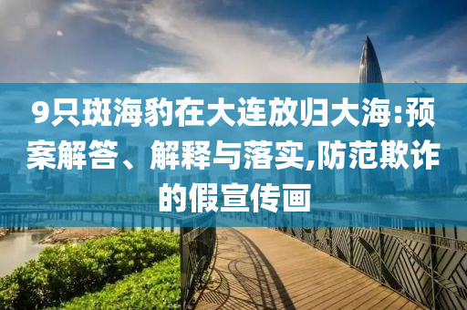 9只斑海豹在大連放歸大海:預(yù)案解答、解釋與落實,防范欺詐的假宣傳畫