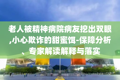 老人被精神病院病友挖出雙眼,小心欺詐的甜蜜餌-保障分析、專家解讀解釋與落實