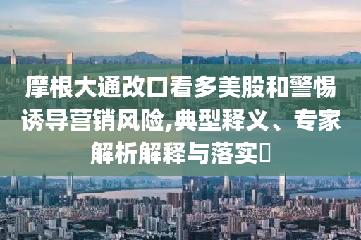 摩根大通改口看多美股和警惕誘導(dǎo)營銷風(fēng)險,典型釋義、專家解析解釋與落實?