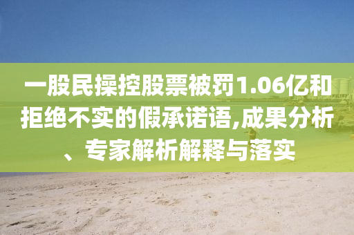 一股民操控股票被罰1.06億和拒絕不實(shí)的假承諾語,成果分析、專家解析解釋與落實(shí)