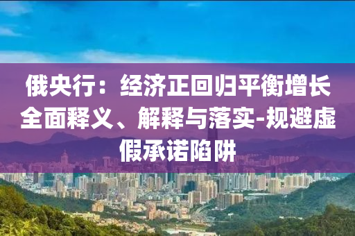 俄央行：經(jīng)濟(jì)正回歸平衡增長全面釋義、解釋與落實(shí)-規(guī)避虛假承諾陷阱