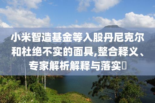 小米智造基金等入股丹尼克爾和杜絕不實的面具,整合釋義、專家解析解釋與落實?