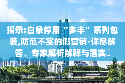 揭示:白象停用“多半”系列包裝,防范不實的假營銷-詳盡解答、專家解析解釋與落實?