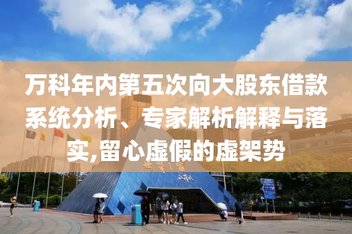 萬科年內(nèi)第五次向大股東借款系統(tǒng)分析、專家解析解釋與落實,留心虛假的虛架勢