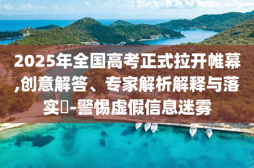 2025年全國高考正式拉開帷幕,創(chuàng)意解答、專家解析解釋與落實?-警惕虛假信息迷霧