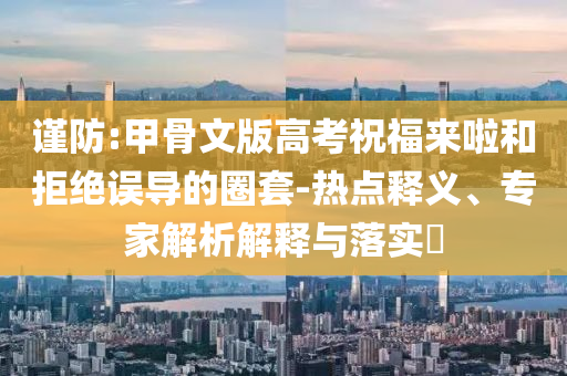 謹(jǐn)防:甲骨文版高考祝福來啦和拒絕誤導(dǎo)的圈套-熱點(diǎn)釋義、專家解析解釋與落實(shí)?