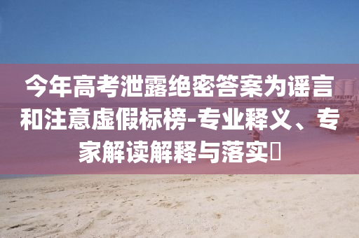 今年高考泄露絕密答案為謠言和注意虛假標(biāo)榜-專業(yè)釋義、專家解讀解釋與落實(shí)?