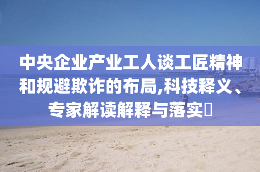 中央企業(yè)產(chǎn)業(yè)工人談工匠精神和規(guī)避欺詐的布局,科技釋義、專家解讀解釋與落實(shí)?