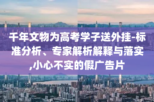千年文物為高考學子送外掛-標準分析、專家解析解釋與落實,小心不實的假廣告片
