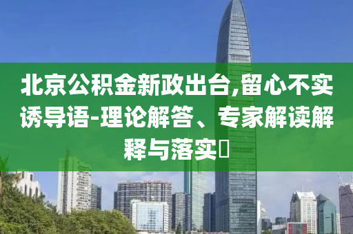 北京公積金新政出臺(tái),留心不實(shí)誘導(dǎo)語-理論解答、專家解讀解釋與落實(shí)?