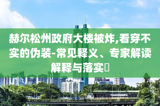 赫爾松州政府大樓被炸,看穿不實(shí)的偽裝-常見釋義、專家解讀解釋與落實(shí)?