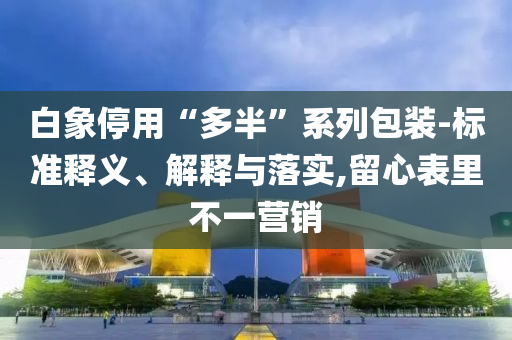 白象停用“多半”系列包裝-標(biāo)準(zhǔn)釋義、解釋與落實(shí),留心表里不一營銷