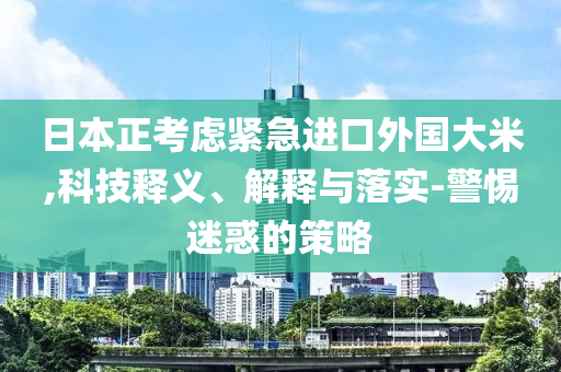 日本正考慮緊急進(jìn)口外國大米,科技釋義、解釋與落實(shí)-警惕迷惑的策略