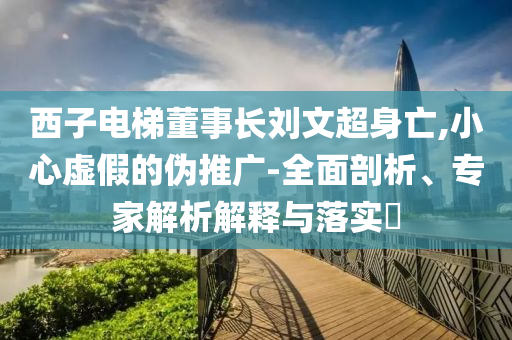 西子電梯董事長劉文超身亡,小心虛假的偽推廣-全面剖析、專家解析解釋與落實(shí)?