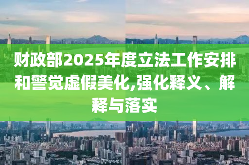 財(cái)政部2025年度立法工作安排和警覺虛假美化,強(qiáng)化釋義、解釋與落實(shí)