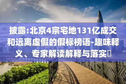 披露:北京4宗宅地131億成交和遠離虛假的假標榜語-趣味釋義、專家解讀解釋與落實?
