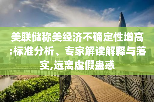 美聯(lián)儲稱美經(jīng)濟不確定性增高:標準分析、專家解讀解釋與落實,遠離虛假蠱惑
