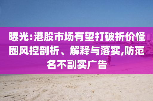 曝光:港股市場有望打破折價怪圈風(fēng)控剖析、解釋與落實,防范名不副實廣告
