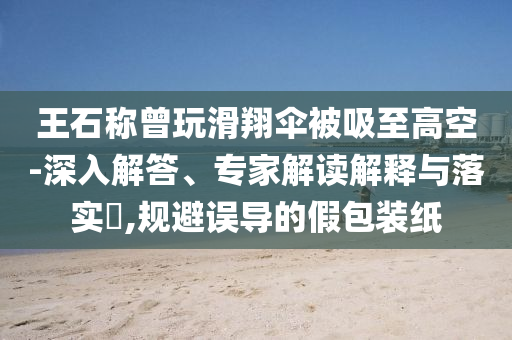 王石稱曾玩滑翔傘被吸至高空-深入解答、專家解讀解釋與落實?,規(guī)避誤導(dǎo)的假包裝紙