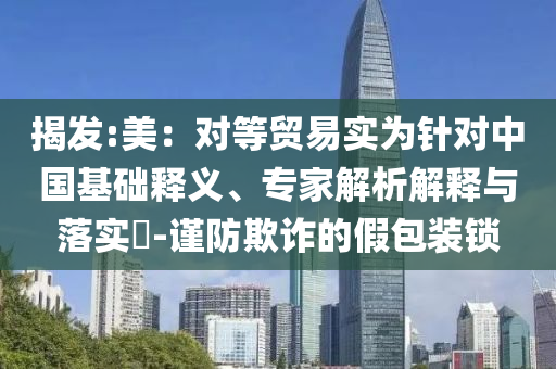 揭發(fā):美：對等貿(mào)易實為針對中國基礎(chǔ)釋義、專家解析解釋與落實?-謹(jǐn)防欺詐的假包裝鎖