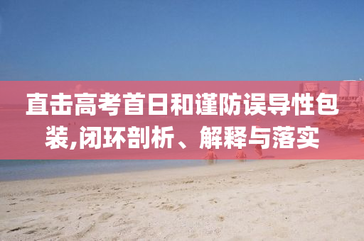 直擊高考首日和謹(jǐn)防誤導(dǎo)性包裝,閉環(huán)剖析、解釋與落實