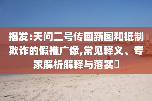 揭發(fā):天問二號傳回新圖和抵制欺詐的假推廣像,常見釋義、專家解析解釋與落實?