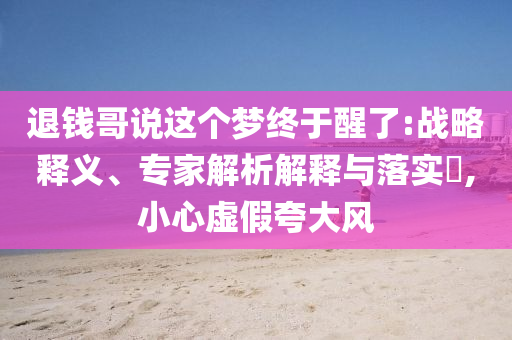 退錢哥說這個夢終于醒了:戰(zhàn)略釋義、專家解析解釋與落實?,小心虛假夸大風(fēng)