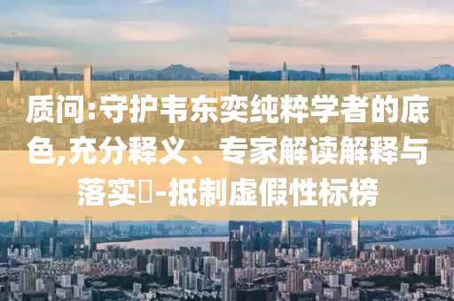 質(zhì)問:守護(hù)韋東奕純粹學(xué)者的底色,充分釋義、專家解讀解釋與落實?-抵制虛假性標(biāo)榜