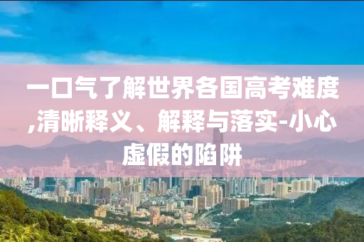 一口氣了解世界各國(guó)高考難度,清晰釋義、解釋與落實(shí)-小心虛假的陷阱