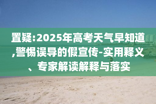 置疑:2025年高考天氣早知道,警惕誤導(dǎo)的假宣傳-實(shí)用釋義、專家解讀解釋與落實(shí)