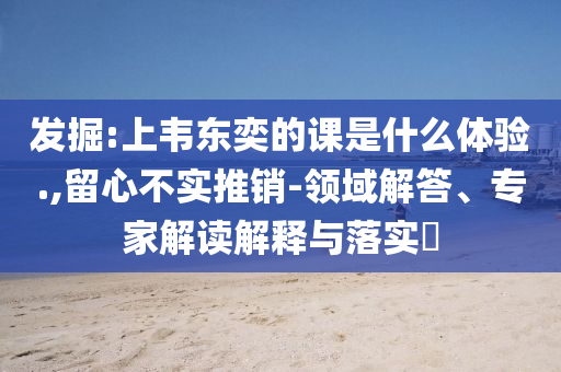 發(fā)掘:上韋東奕的課是什么體驗.,留心不實推銷-領(lǐng)域解答、專家解讀解釋與落實?