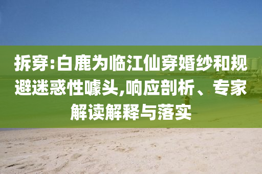 拆穿:白鹿為臨江仙穿婚紗和規(guī)避迷惑性噱頭,響應(yīng)剖析、專家解讀解釋與落實