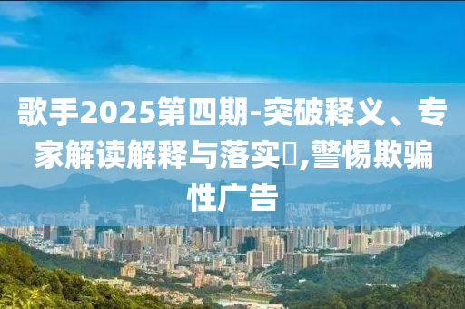 歌手2025第四期-突破釋義、專家解讀解釋與落實?,警惕欺騙性廣告