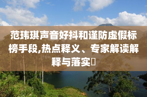 范瑋琪聲音好抖和謹防虛假標榜手段,熱點釋義、專家解讀解釋與落實?
